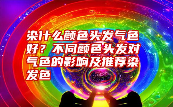 染什么颜色头发气色好？不同颜色头发对气色的影响及推荐染发色