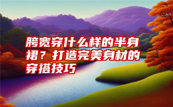 胯宽穿什么样的半身裙？打造完美身材的穿搭技巧