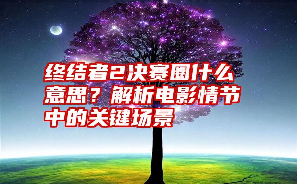 终结者2决赛圈什么意思？解析电影情节中的关键场景