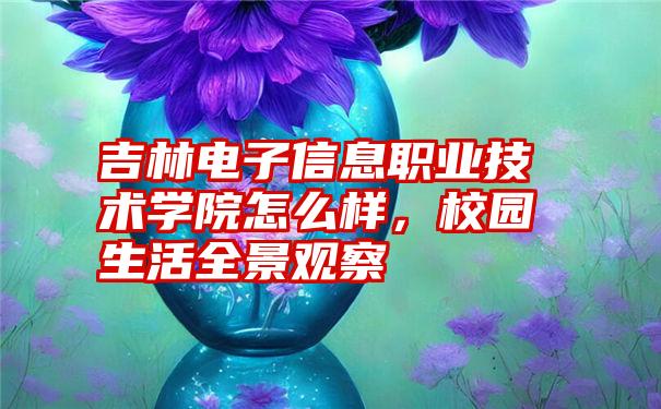 吉林电子信息职业技术学院怎么样，校园生活全景观察