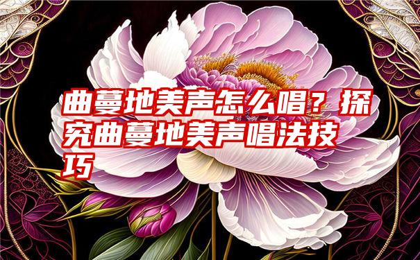 曲蔓地美声怎么唱？探究曲蔓地美声唱法技巧