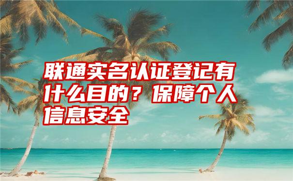 联通实名认证登记有什么目的？保障个人信息安全