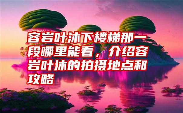 容岩叶沐下楼梯那一段哪里能看，介绍容岩叶沐的拍摄地点和攻略