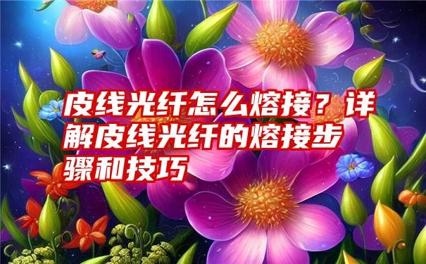 皮线光纤怎么熔接？详解皮线光纤的熔接步骤和技巧