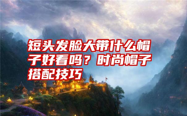 短头发脸大带什么帽子好看吗？时尚帽子搭配技巧