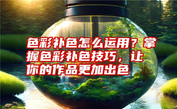 色彩补色怎么运用？掌握色彩补色技巧，让你的作品更加出色