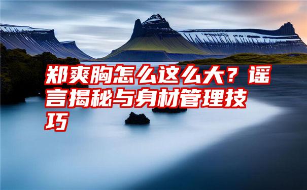 郑爽胸怎么这么大？谣言揭秘与身材管理技巧