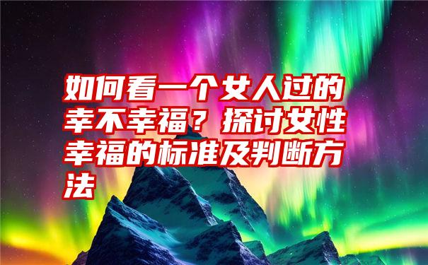 如何看一个女人过的幸不幸福？探讨女性幸福的标准及判断方法