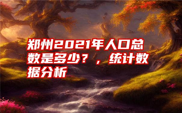 郑州2021年人口总数是多少？，统计数据分析