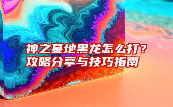 神之墓地黑龙怎么打？攻略分享与技巧指南