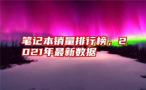 笔记本销量排行榜，2021年最新数据