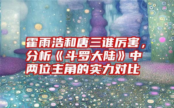 霍雨浩和唐三谁厉害，分析《斗罗大陆》中两位主角的实力对比