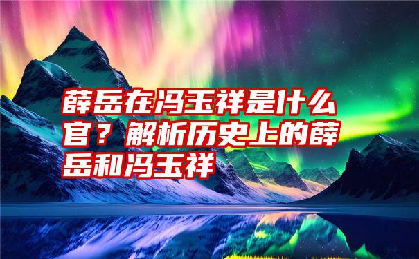 薛岳在冯玉祥是什么官？解析历史上的薛岳和冯玉祥