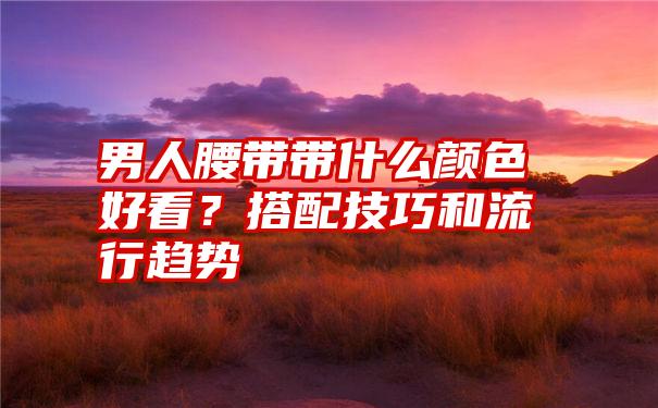 男人腰带带什么颜色好看？搭配技巧和流行趋势