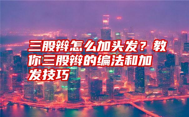 三股辫怎么加头发？教你三股辫的编法和加发技巧