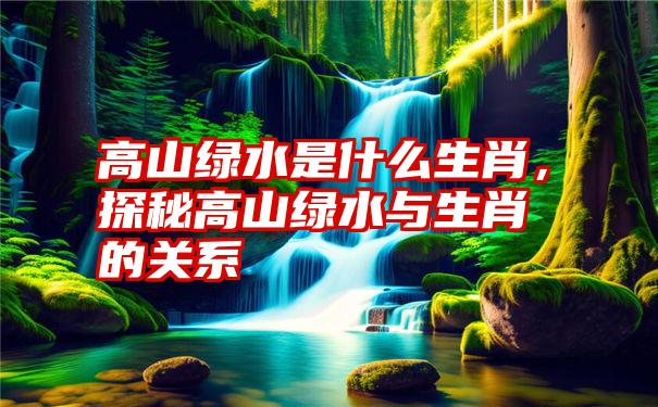 高山绿水是什么生肖，探秘高山绿水与生肖的关系