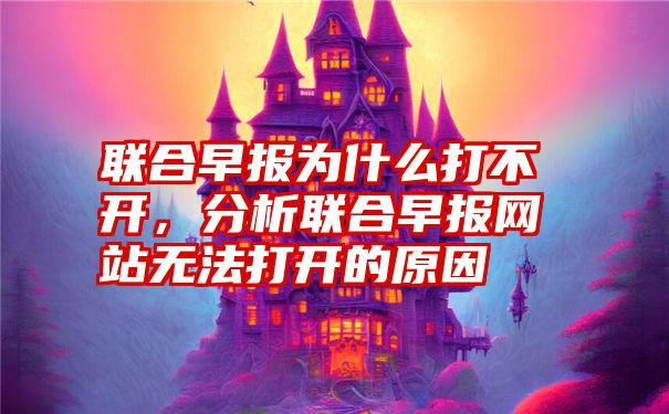 联合早报为什么打不开，分析联合早报网站无法打开的原因