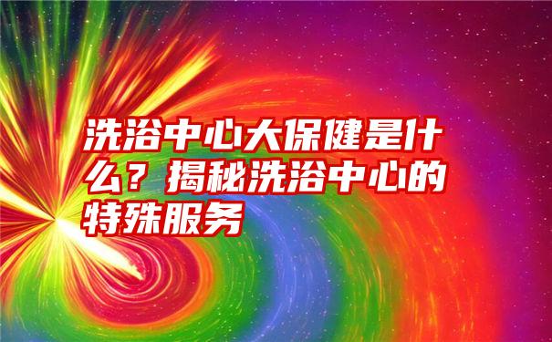 洗浴中心大保健是什么？揭秘洗浴中心的特殊服务