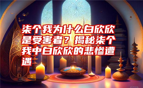 柒个我为什么白欣欣是受害者？揭秘柒个我中白欣欣的悲惨遭遇