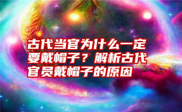 古代当官为什么一定要戴帽子？解析古代官员戴帽子的原因