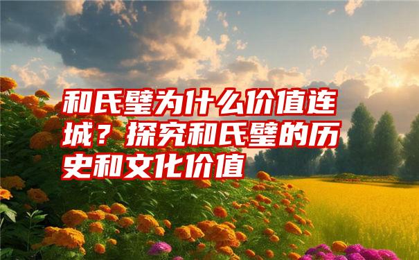 和氏璧为什么价值连城？探究和氏璧的历史和文化价值