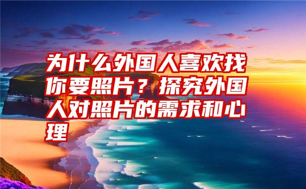 为什么外国人喜欢找你要照片？探究外国人对照片的需求和心理