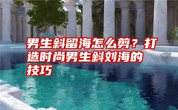 男生斜留海怎么剪？打造时尚男生斜刘海的技巧