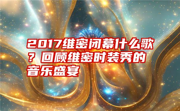 2017维密闭幕什么歌？回顾维密时装秀的音乐盛宴