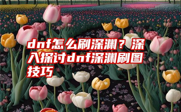 dnf怎么刷深渊？深入探讨dnf深渊刷图技巧