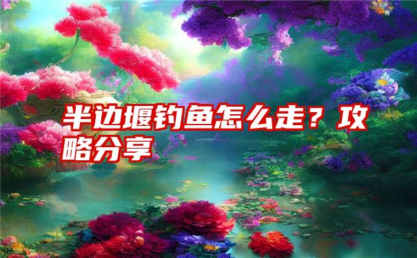 半边堰钓鱼怎么走？攻略分享