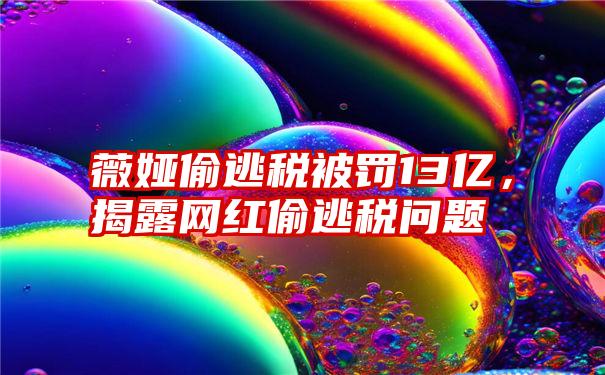 薇娅偷逃税被罚13亿，揭露网红偷逃税问题