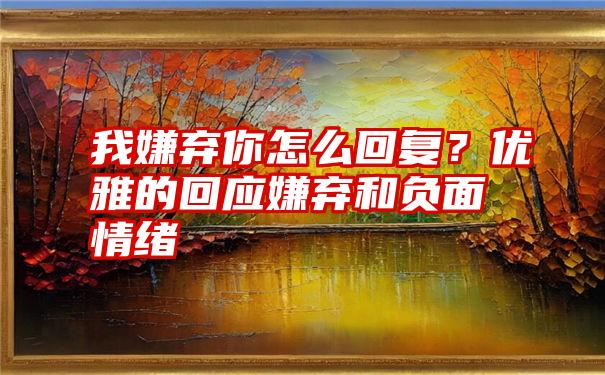 我嫌弃你怎么回复？优雅的回应嫌弃和负面情绪