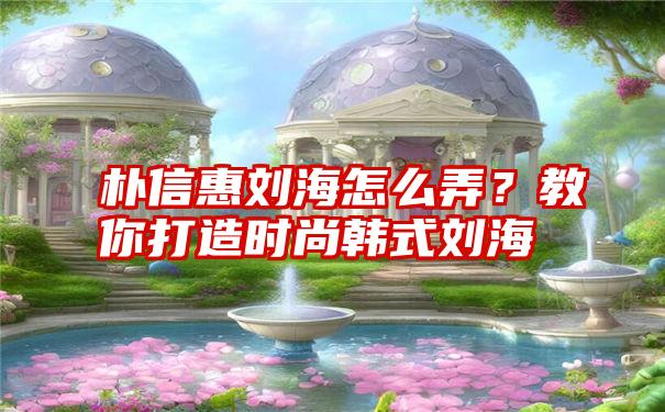 朴信惠刘海怎么弄？教你打造时尚韩式刘海