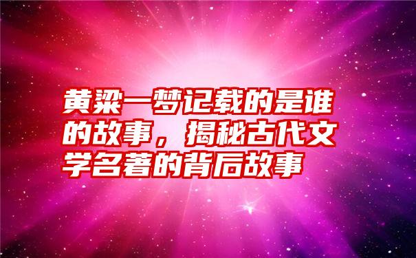 黄粱一梦记载的是谁的故事，揭秘古代文学名著的背后故事