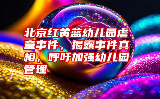 北京红黄蓝幼儿园虐童事件，揭露事件真相，呼吁加强幼儿园管理