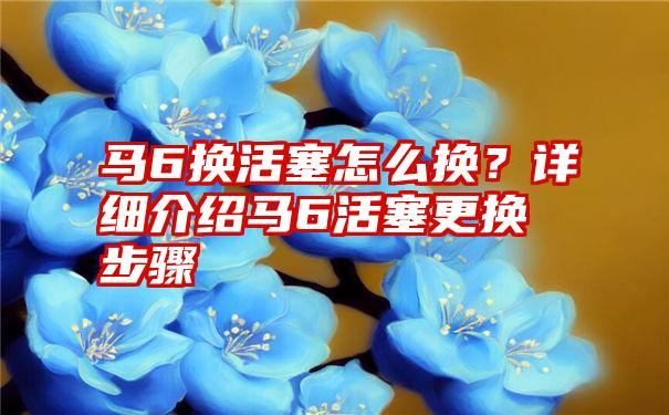 马6换活塞怎么换？详细介绍马6活塞更换步骤