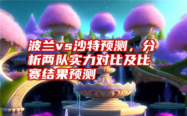 波兰vs沙特预测，分析两队实力对比及比赛结果预测