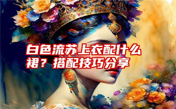 白色流苏上衣配什么裙？搭配技巧分享