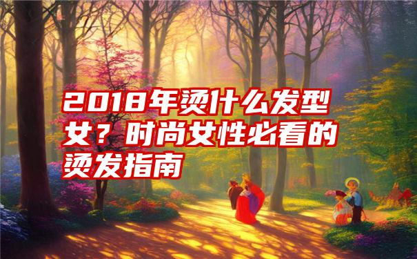 2018年烫什么发型女？时尚女性必看的烫发指南