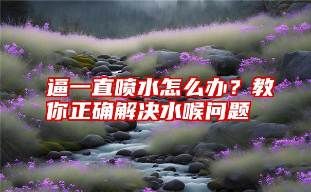 逼一直喷水怎么办？教你正确解决水喉问题