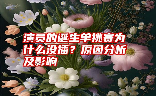 演员的诞生单挑赛为什么没播？原因分析及影响