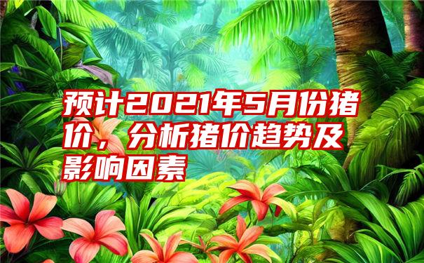 预计2021年5月份猪价，分析猪价趋势及影响因素