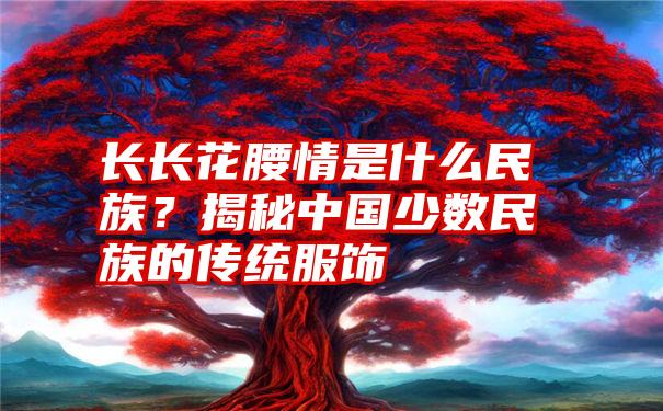 长长花腰情是什么民族？揭秘中国少数民族的传统服饰