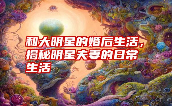 和大明星的婚后生活，揭秘明星夫妻的日常生活