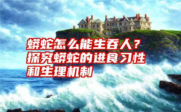 蟒蛇怎么能生吞人？探究蟒蛇的进食习性和生理机制