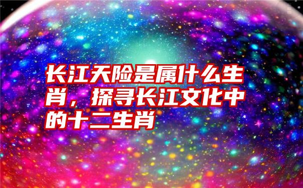 长江天险是属什么生肖，探寻长江文化中的十二生肖