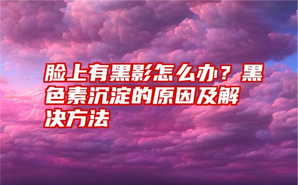 脸上有黑影怎么办？黑色素沉淀的原因及解决方法