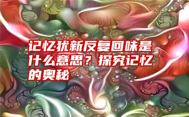 记忆犹新反复回味是什么意思？探究记忆的奥秘