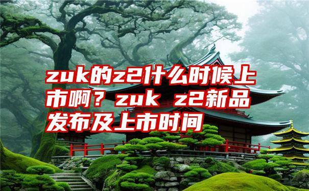 zuk的z2什么时候上市啊？zuk z2新品发布及上市时间