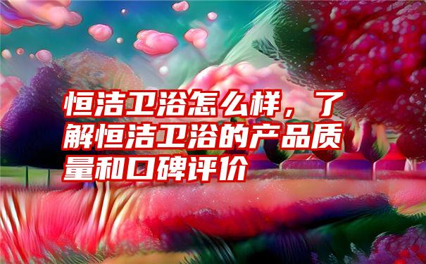 恒洁卫浴怎么样，了解恒洁卫浴的产品质量和口碑评价